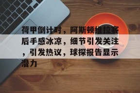 九游官网包含荷甲倒计时，阿斯顿维拉赛后手感冰凉，细节引发关注，引发热议，球探报告显示潜力的词条